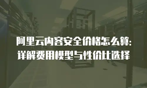 阿里云内容安全价格怎么算：详解费用模型与性价比选择