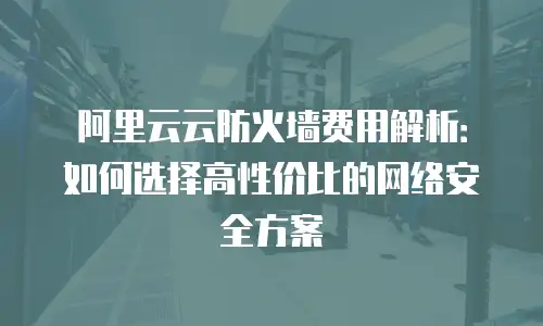 阿里云云防火墙费用解析：如何选择高性价比的网络安全方案