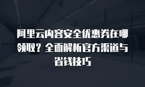 阿里云内容安全优惠券在哪领取？全面解析官方渠道与省钱技巧