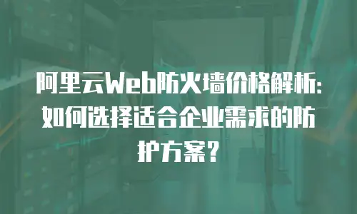 阿里云Web防火墙价格解析：如何选择适合企业需求的防护方案？