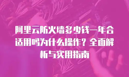 阿里云防火墙多少钱一年合适用吗为什么操作？全面解析与实用指南