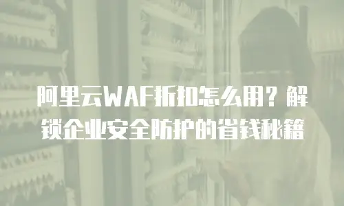 阿里云WAF折扣怎么用？解锁企业安全防护的省钱秘籍