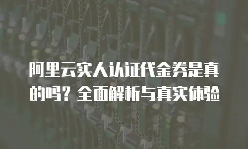 阿里云实人认证代金券是真的吗？全面解析与真实体验