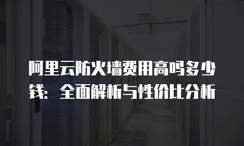 阿里云防火墙费用高吗多少钱：全面解析与性价比分析