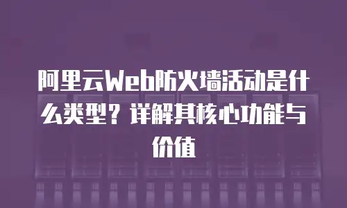 阿里云Web防火墙活动是什么类型？详解其核心功能与价值