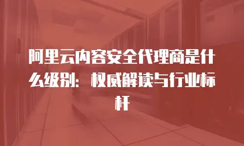 阿里云内容安全代理商是什么级别：权威解读与行业标杆