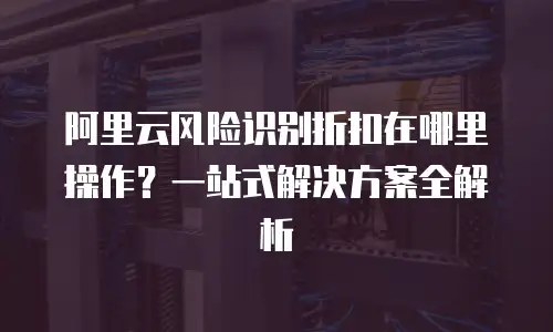 阿里云风险识别折扣在哪里操作？一站式解决方案全解析