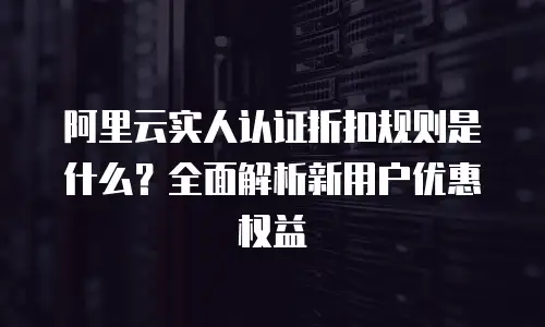 阿里云实人认证折扣规则是什么？全面解析新用户优惠权益