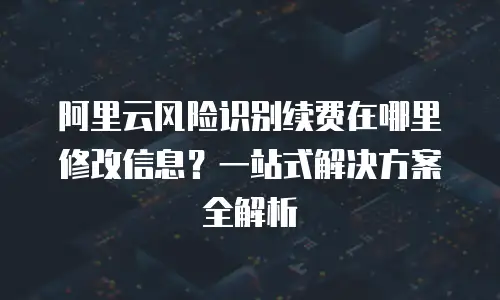 阿里云风险识别续费在哪里修改信息？一站式解决方案全解析