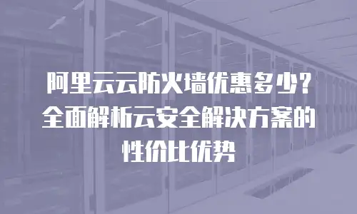 阿里云云防火墙优惠多少？全面解析云安全解决方案的性价比优势