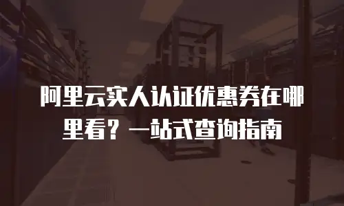 阿里云实人认证优惠券在哪里看？一站式查询指南