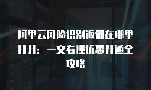 阿里云风险识别返佣在哪里打开：一文看懂优惠开通全攻略