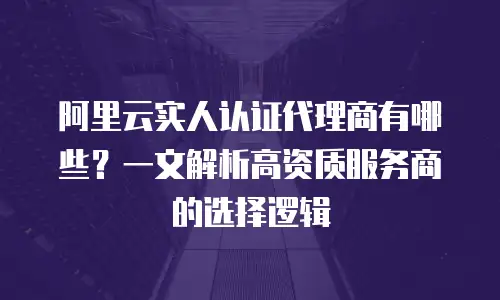 阿里云实人认证代理商有哪些？一文解析高资质服务商的选择逻辑