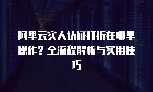 阿里云实人认证打折在哪里操作？全流程解析与实用技巧