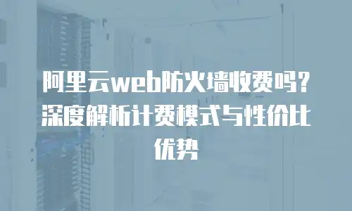阿里云web防火墙收费吗？深度解析计费模式与性价比优势