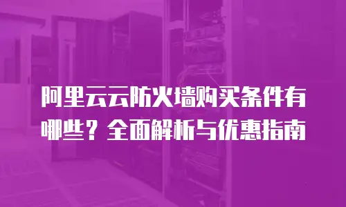 阿里云云防火墙购买条件有哪些？全面解析与优惠指南