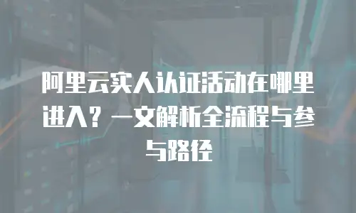 阿里云实人认证活动在哪里进入？一文解析全流程与参与路径