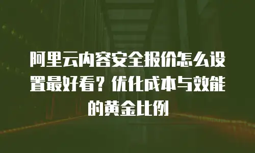阿里云内容安全报价怎么设置最好看？优化成本与效能的黄金比例