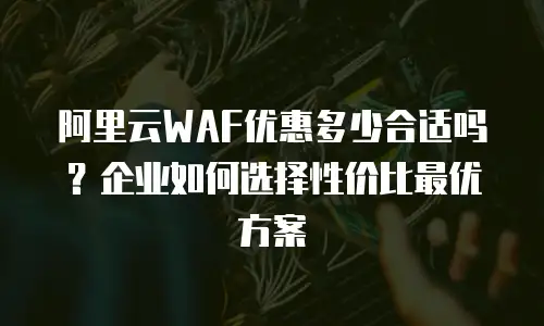 阿里云WAF优惠多少合适吗？企业如何选择性价比最优方案