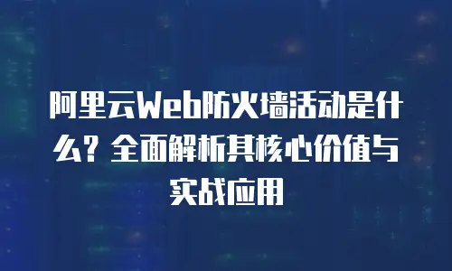 阿里云Web防火墙活动是什么？全面解析其核心价值与实战应用