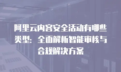 阿里云内容安全活动有哪些类型：全面解析智能审核与合规解决方案