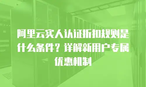 阿里云实人认证折扣规则是什么条件？详解新用户专属优惠机制