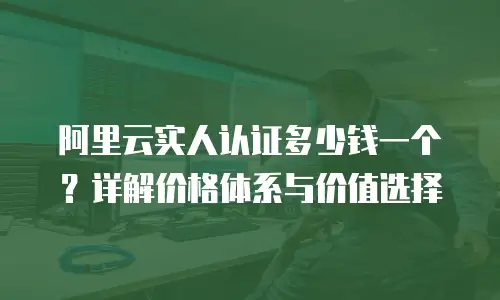 阿里云实人认证多少钱一个？详解价格体系与价值选择