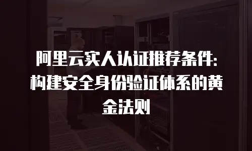 阿里云实人认证推荐条件：构建安全身份验证体系的黄金法则