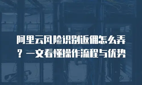 阿里云风险识别返佣怎么弄？一文看懂操作流程与优势