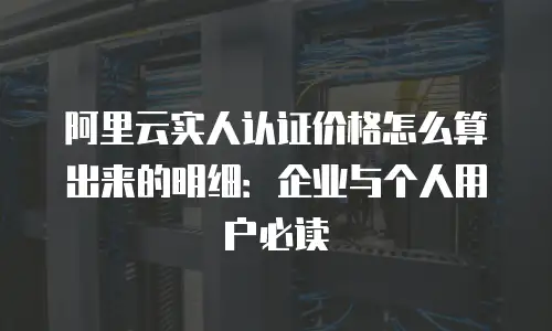 阿里云实人认证价格怎么算出来的明细：企业与个人用户必读