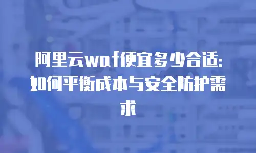 阿里云waf便宜多少合适：如何平衡成本与安全防护需求