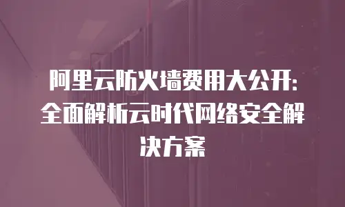 阿里云防火墙费用大公开：全面解析云时代网络安全解决方案