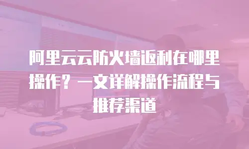 阿里云云防火墙返利在哪里操作？一文详解操作流程与推荐渠道