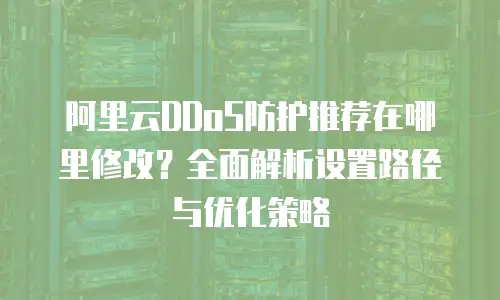 阿里云DDoS防护推荐在哪里修改？全面解析设置路径与优化策略