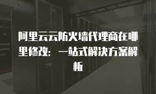 阿里云云防火墙代理商在哪里修改：一站式解决方案解析