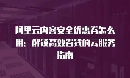 阿里云内容安全优惠券怎么用：解锁高效省钱的云服务指南
