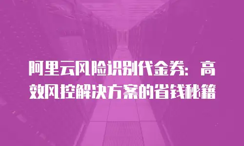 阿里云风险识别代金券：高效风控解决方案的省钱秘籍