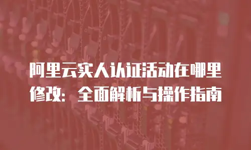阿里云实人认证活动在哪里修改：全面解析与操作指南