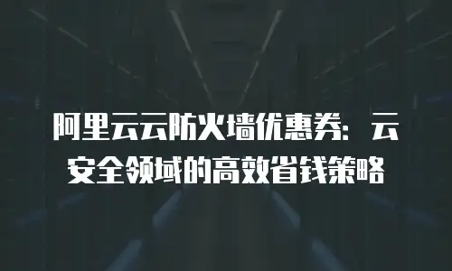 阿里云云防火墙优惠券：云安全领域的高效省钱策略