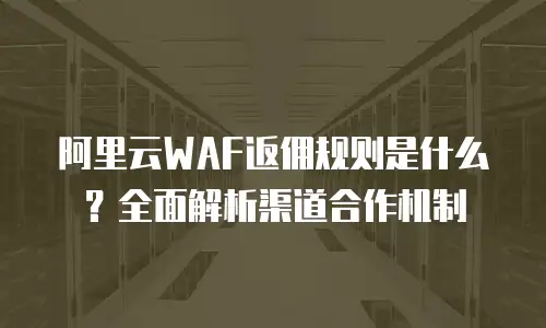阿里云WAF返佣规则是什么？全面解析渠道合作机制