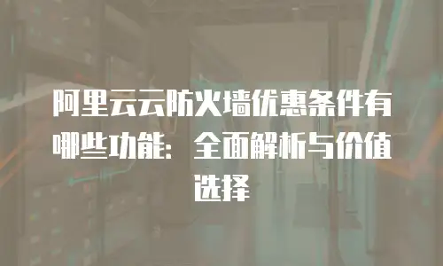 阿里云云防火墙优惠条件有哪些功能：全面解析与价值选择