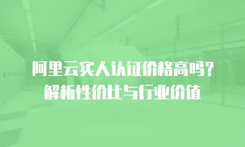 阿里云实人认证价格高吗？解析性价比与行业价值