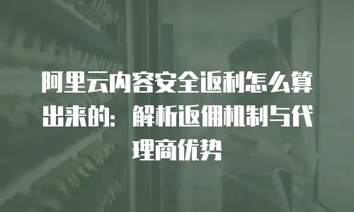 阿里云内容安全返利怎么算出来的：解析返佣机制与代理商优势