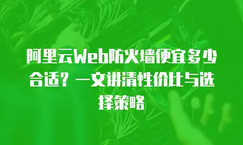 阿里云Web防火墙便宜多少合适？一文讲清性价比与选择策略