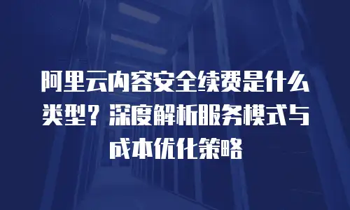 阿里云内容安全续费是什么类型？深度解析服务模式与成本优化策略