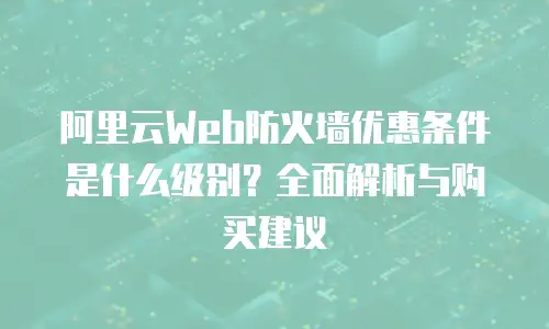 阿里云Web防火墙优惠条件是什么级别？全面解析与购买建议