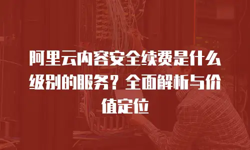 阿里云内容安全续费是什么级别的服务？全面解析与价值定位