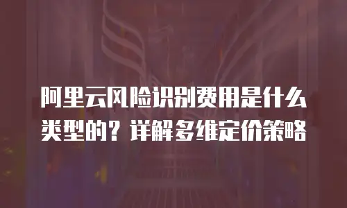 阿里云风险识别费用是什么类型的？详解多维定价策略