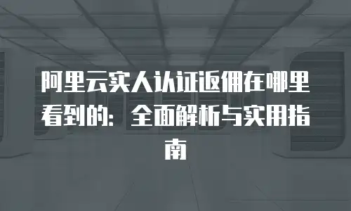 阿里云实人认证返佣在哪里看到的：全面解析与实用指南