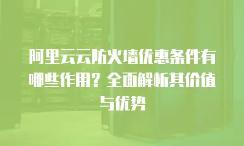 阿里云云防火墙优惠条件有哪些作用？全面解析其价值与优势